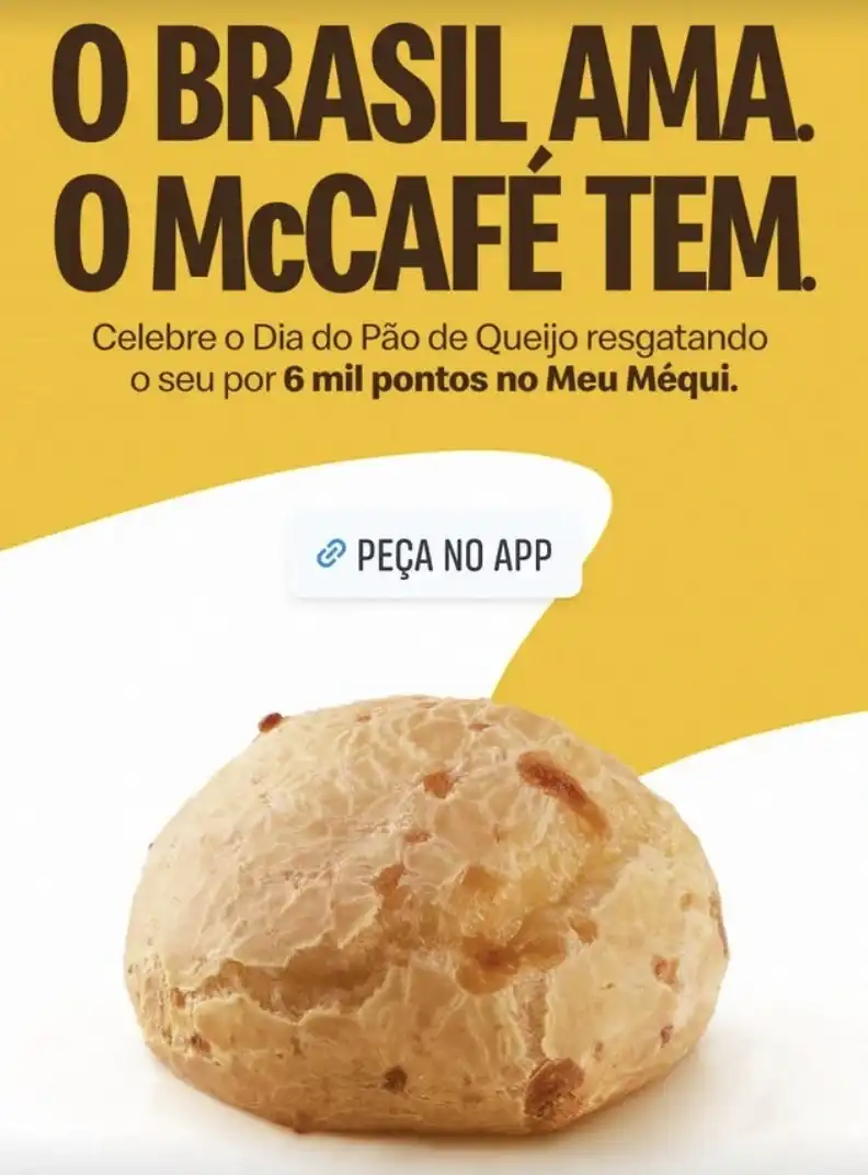  Imagem de um pão de queijo dourado em um fundo amarelo. O texto acima diz: "O BRASIL AMA. O McCAFÉ TEM." e "Celebre o Dia do Pão de Queijo resgatando o seu por 6 mil pontos no Meu Méqui." Abaixo, há um botão com o texto "PEÇA NO APP".